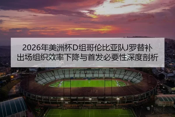 2026年美洲杯D组哥伦比亚队J罗替补出场组织效率下降与首发必要性深度剖析